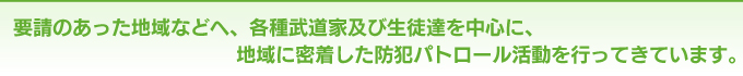 要請のあった地域などへ、各種武道家及び生徒達を中心に、地域に密着した防犯パトロール活動を行ってきています。