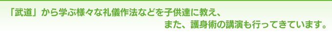 「武道」から学ぶ様々な礼儀作法などを子供達に教え、また、護身術の講演も行ってきています。
