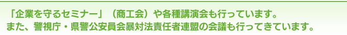 「企業を守るセミナー」（商工会）や各種講演会も行っています。また、警視庁・県警公安員会暴対法責任者連盟の会議も行ってきています。