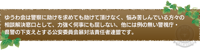 ゆうわ会は警察に助けを求めても助けて頂けなく、悩み苦しんでいる方々の相談解決窓口として、力強く何事にも屈しない、他には例の無い警視庁・県警の下支えとする公安委員会暴対法責任者連盟です。