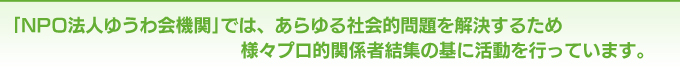 ｢NPO法人ゆうわ会機関｣では、あらゆる社会的問題を解決するため様々プロ的関係者結集の基に活動を行っています。