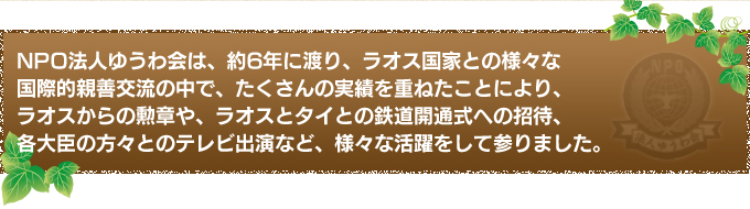 NPO法人ゆうわ会は、約6年に渡り、ラオス国家との様々な国際的親善交流の中で、たくさんの実績を重ねたことにより、ラオスからの勲章や、ラオスとタイとの鉄道開通式への招待、各大臣の方々とのテレビ出演など、様々な活躍をして参りました。